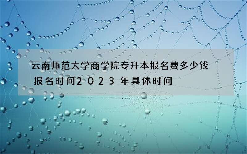 云南师范大学商学院专升本报名费多少钱 报名时间2023年具体时间